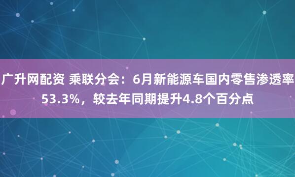 广升网配资 乘联分会：6月新能源车国内零售渗透率53.3%，较去年同期提升4.8个百分点
