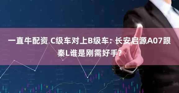一直牛配资 C级车对上B级车: 长安启源A07跟秦L谁是刚需好手?