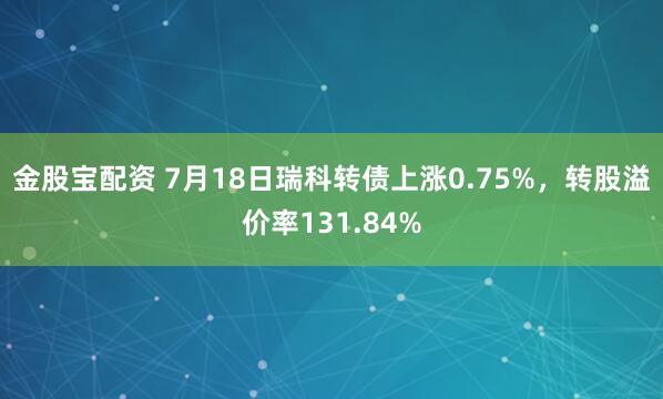 金股宝配资 7月18日瑞科转债上涨0.75%，转股溢价率131.84%