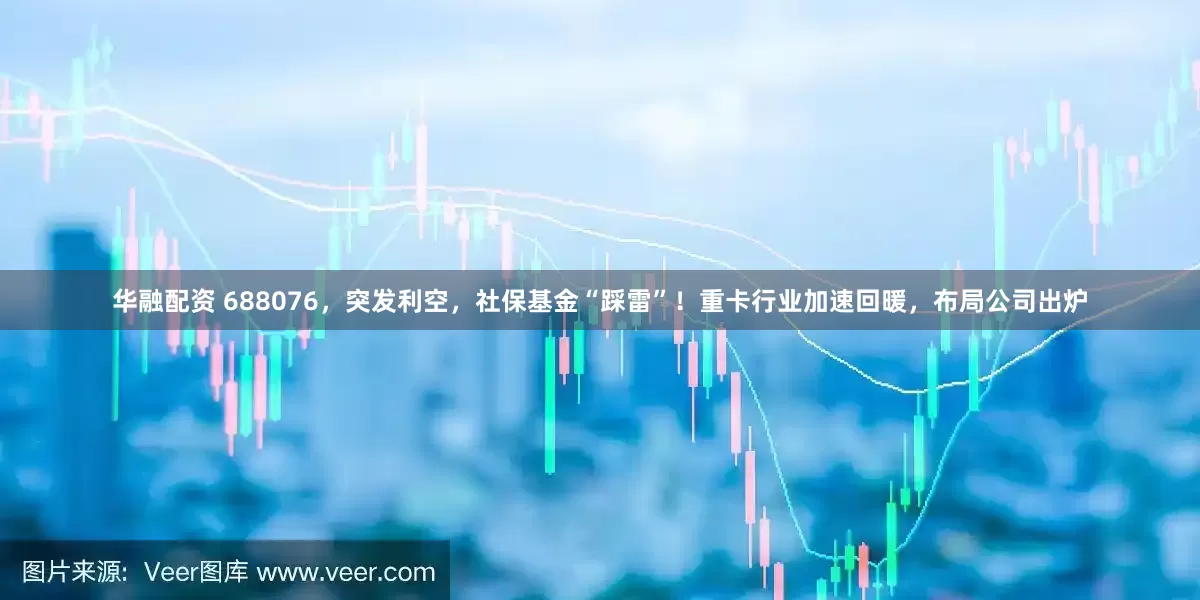 华融配资 688076，突发利空，社保基金“踩雷”！重卡行业加速回暖，布局公司出炉