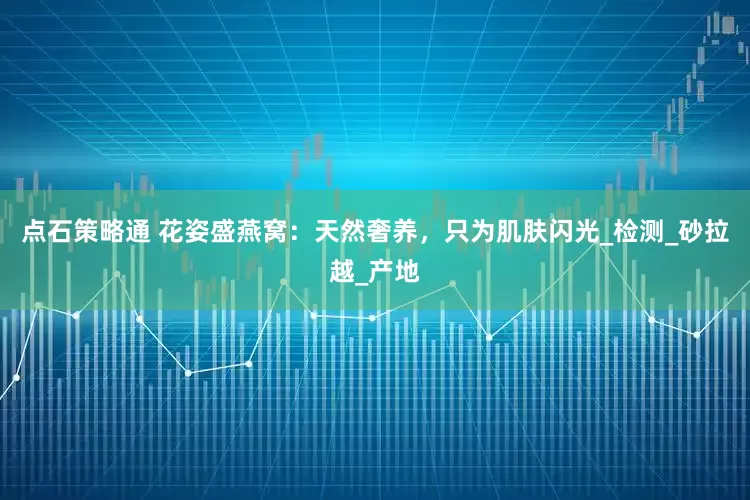 点石策略通 花姿盛燕窝：天然奢养，只为肌肤闪光_检测_砂拉越_产地