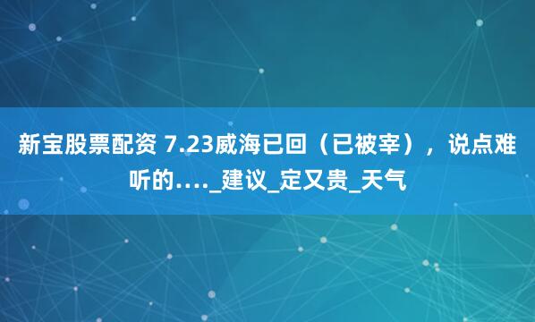 新宝股票配资 7.23威海已回（已被宰），说点难听的…._建议_定又贵_天气