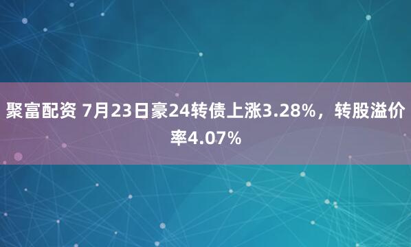 聚富配资 7月23日豪24转债上涨3.28%，转股溢价率4.07%