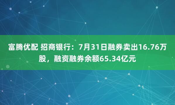 富腾优配 招商银行：7月31日融券卖出16.76万股，融资融券余额65.34亿元