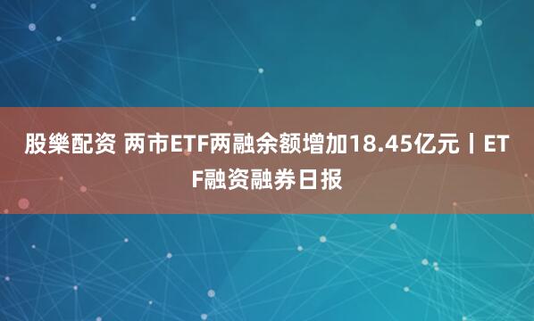 股樂配资 两市ETF两融余额增加18.45亿元丨ETF融资融券日报