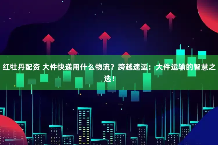 红牡丹配资 大件快递用什么物流？跨越速运：大件运输的智慧之选！