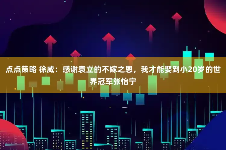 点点策略 徐威：感谢袁立的不嫁之恩，我才能娶到小20岁的世界冠军张怡宁
