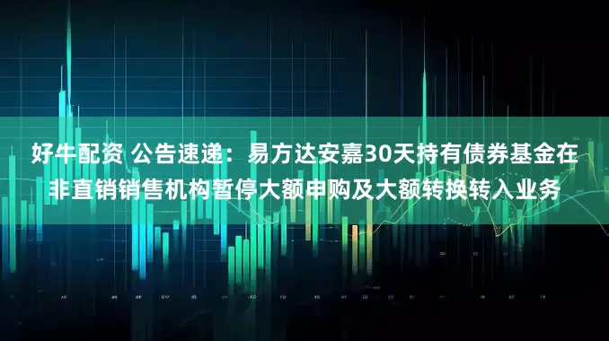 好牛配资 公告速递：易方达安嘉30天持有债券基金在非直销销售机构暂停大额申购及大额转换转入业务