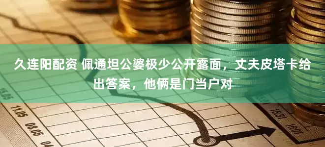久连阳配资 佩通坦公婆极少公开露面，丈夫皮塔卡给出答案，他俩是门当户对