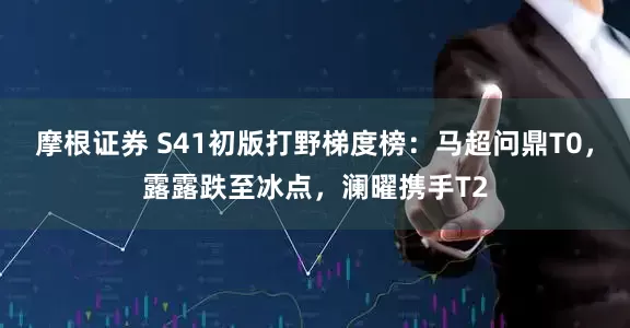 摩根证券 S41初版打野梯度榜：马超问鼎T0，露露跌至冰点，澜曜携手T2