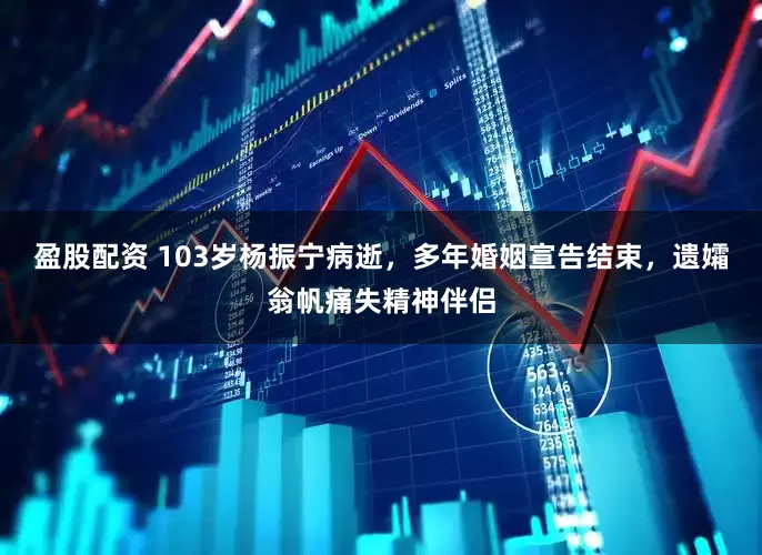 盈股配资 103岁杨振宁病逝，多年婚姻宣告结束，遗孀翁帆痛失精神伴侣