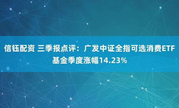 信钰配资 三季报点评：广发中证全指可选消费ETF基金季度涨幅14.23%