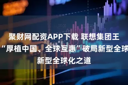聚财网配资APP下载 联想集团王会文：“厚植中国、全球互惠”破局新型全球化之道