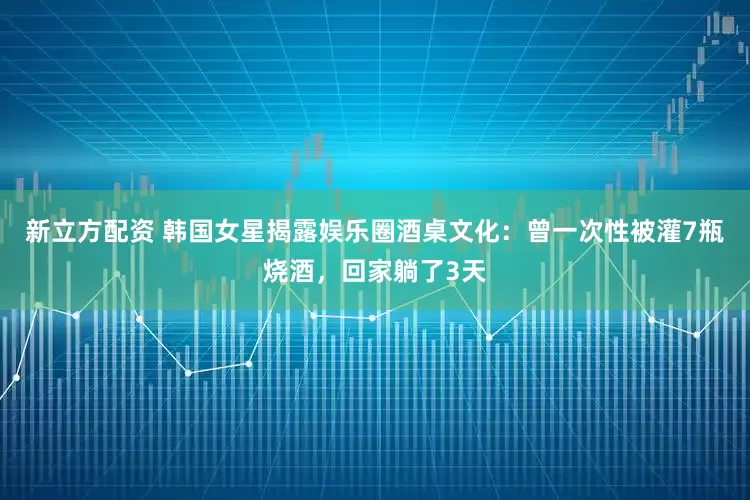 新立方配资 韩国女星揭露娱乐圈酒桌文化：曾一次性被灌7瓶烧酒，回家躺了3天