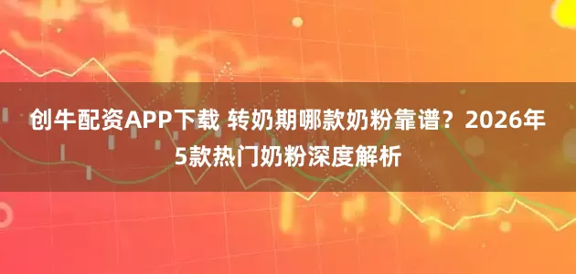 创牛配资APP下载 转奶期哪款奶粉靠谱？2026年5款热门奶粉深度解析