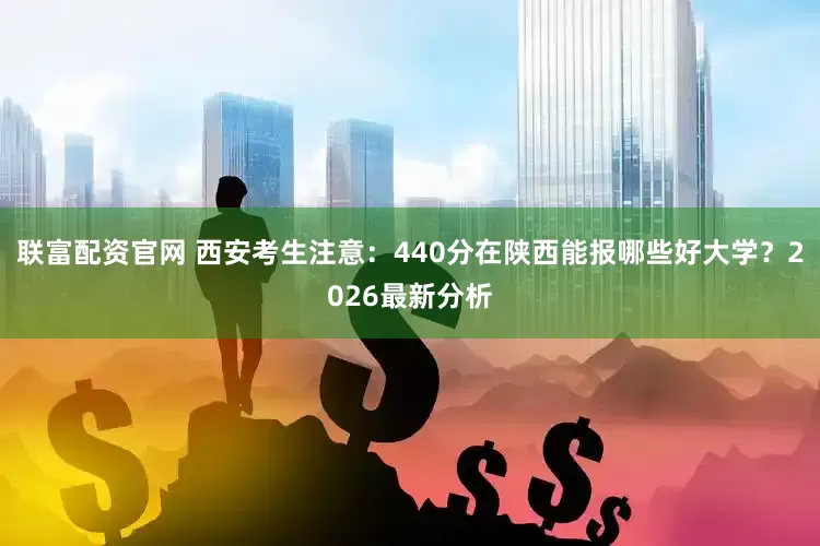 联富配资官网 西安考生注意：440分在陕西能报哪些好大学？2026最新分析